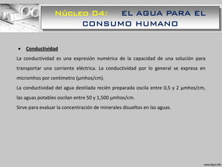 Núcleo 04: EL AGUA PARA EL
CONSUMO HUMANO
 Conductividad
La conductividad es una expresión numérica de la capacidad de una solución para
transportar una corriente eléctrica. La conductividad por lo general se expresa en
micromhos por centímetro (μmhos/cm).
La conductividad del agua destilada recién preparada oscila entre 0,5 y 2 μmhos/cm,
las aguas potables oscilan entre 50 y 1,500 μmhos/cm.
Sirve para evaluar la concentración de minerales disueltos en las aguas.
 