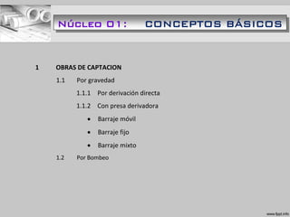 1 OBRAS DE CAPTACION
1.1 Por gravedad
1.1.1 Por derivación directa
1.1.2 Con presa derivadora
 Barraje móvil
 Barraje fijo
 Barraje mixto
1.2 Por Bombeo
Núcleo 01: CONCEPTOS BÁSICOS
 