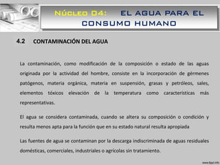 Núcleo 04: EL AGUA PARA EL
CONSUMO HUMANO
1.1 CONTAMINACIÓN DEL AGUA
La contaminación, como modificación de la composición o estado de las aguas
originada por la actividad del hombre, consiste en la incorporación de gérmenes
patógenos, materia orgánica, materia en suspensión, grasas y petróleos, sales,
elementos tóxicos elevación de la temperatura como características más
representativas.
El agua se considera contaminada, cuando se altera su composición o condición y
resulta menos apta para la función que en su estado natural resulta apropiada
Las fuentes de agua se contaminan por la descarga indiscriminada de aguas residuales
domésticas, comerciales, industriales o agrícolas sin tratamiento.
4.2
 