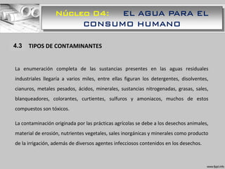Núcleo 04: EL AGUA PARA EL
CONSUMO HUMANO
1.1 TIPOS DE CONTAMINANTES
La enumeración completa de las sustancias presentes en las aguas residuales
industriales llegaría a varios miles, entre ellas figuran los detergentes, disolventes,
cianuros, metales pesados, ácidos, minerales, sustancias nitrogenadas, grasas, sales,
blanqueadores, colorantes, curtientes, sulfuros y amoniacos, muchos de estos
compuestos son tóxicos.
La contaminación originada por las prácticas agrícolas se debe a los desechos animales,
material de erosión, nutrientes vegetales, sales inorgánicas y minerales como producto
de la irrigación, además de diversos agentes infecciosos contenidos en los desechos.
4.3
 