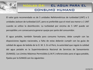Núcleo 04: EL AGUA PARA EL
CONSUMO HUMANO
El valor guía recomendado es de 5 unidades Nefelométricas de turbiedad (UNT) o 5
unidades Jackson de turbiedad (UJT, pero es preferible que el nivel sea menor a 1 UNT
cuando se utilice la desinfección. La turbiedad por encima de 5 UNT puede ser
perceptible y en consecuencia generar quejas por parte del consumidor.
El agua potable, también llamada para consumo humano, debe cumplir con las
disposiciones legales nacionales, a falta de estas deberán cumplir con las guías de
calidad de aguas de bebida de la O. M. S. En el Perú, la autoridad que regula la calidad
del agua potable es la Superintendencia Nacional de Servicios de Saneamiento
(SUNASS). Los Límites Máximos Permisibles (L.M.P.) referenciales para el agua potable,
fijados por la SUNASS son los siguientes:
 