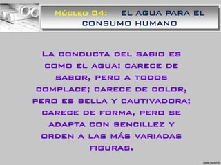 Núcleo 04: EL AGUA PARA EL
CONSUMO HUMANO
La conducta del sabio es
como el agua: carece de
sabor, pero a todos
complace; carece de color,
pero es bella y cautivadora;
carece de forma, pero se
adapta con sencillez y
orden a las más variadas
figuras.
 