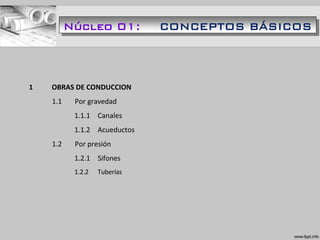 1 OBRAS DE CONDUCCION
1.1 Por gravedad
1.1.1 Canales
1.1.2 Acueductos
1.2 Por presión
1.2.1 Sifones
1.2.2 Tuberías
Núcleo 01: CONCEPTOS BÁSICOS
 