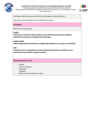 INSTITUCION EDUCATIVA TECNICA EN SALUD MARIA MANCILLA SANCHEZ
PREESCOLAR, BASICA PRIMARIA, BASICA SECUNDARIA Y MEDIA TECNICA
RECONOCIDA OFICIALMENTE MEDIANTE RESOLUCION No.00181 DE 3 DE FEBRERO DE 2009
NIT: 802.006.845-3
Estrategias Adicionales para atender las necesidades de los estudiantes
Explicación personalizada con los estudiantes Incluidos.
Evaluación
Resumen de la evaluación
SABER:
Interpreta a través del video los pasos y herramientas necesarias para elaborar
diapositivas utilizandoy configurandoautoformas.
SABER HACER:
Elabora diapositivas insertando y configurando autoformas a su gusto y creatividad
SER:
Comparte con sus compañeros los conocimientos adquiridos y contribuye en las
orientaciones que alguno o alguna requiera.
Materiales y Recursos TIC
- Portátil
- Acceso a internet
- Regulador
- Cargador
- Otros recursos: (cuaderno y lápiz)
 