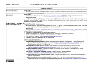 MARIA LÁZARO VILLAR LOGOPEDA Y MAESTRA DE AUDICIÓN Y LENGUAJE
OTRAS ACTIVIDADES
EVALUACIÓN INICIAL
Grupo clase
• Lluvia de ideas sobre los contenidos clave de la unidad para centrar la atención y poder activar los conocimientos previos
necesarios sobre la alimentación.
MOTIVACIÓN
Grupo clase
• Vídeo inicial. Partiendo del vídeo http://www.youtube.com/watch?v=ub6GTjY031Y, dialogar sobre la alimentación.
• Escuchar y hablar.
– Observar la imagen y dialogar con cuestiones como: ¿Sabrías decir qué nos aporta la carne? ¿Y la fruta? ¿Alguien de
la clase es celíaco o alérgico a algún alimento? ¿En qué consisten estos trastornos? ¿Qué medidas deben tomarse para que la
alimentación siga siendo equilibrada?
COMPETENCIAS BÁSICAS E
INTELIGENCIAS MÚLTIPLES
TAREA INTEGRADA - «Intolerancias»
• Contextualización: «Marcos es intolerante al gluten y Nuria, a la lactosa. El próximo sábado los invitas a comer en tu casa
y les preparas un menú adecuado. ¿Qué vas a tener en cuenta?»
• Actividades:
– Investigar: http://www.lactosa.org/saber.html, http://www.tuotromedico.com/temas/intolerancia_a_la_lactosa.htm, y contestar
preguntas sobre ambas intolerancias.
– Elaborar una ficha sobre ambas con la información obtenida.
– Identificar varios platos que no pueden tomar las personas intolerantes a determinados alimentos.
– Buscar los símbolos correspondientes a ambas intolerancias y anotarlos.
– Elegir una receta sin gluten: http://www.dulcecocinasingluten.com/?cat=3.
– Elaborar un menú para cada una de las dos intolerancias.
ACTIVIDADES COMPETENCIALES
• Imitando a Giuseppe Arcimboldo: Trabajar las frutas y verduras desde un ámbito artístico, a partir de la pintura de
Giuseppe Arcimboldo. Visualizar algunas de sus obras http://es.wikipedia.org/wiki/Giuseppe_Arcimboldo, Hacer un
dibujo de la cara aplicando la misma técnica.
• Cooking Shou Chicken fried rice: Practicar inglés mientras se combinan alimentos para preparar un plato:
http://www.juegostin.com/juegos/cocinar-las-recetas.html, explicar cómo se ha confeccionado el plato.
• Tabla de alimentos ricos en... Elaborar una tabla de dos columnas con los alimentos y los nutrientes que aportan:
http://www.biox.com.mx/guia1.htm.
• El test de la alimentación saludable: Investigar a partir de un test la calidad de la dieta:
http://www.naos.aesan.msc.es/csym/test/test.html, y responder a las preguntas.
• Preparar una conferencia sobre la obesidad infantil: Investigar sobre el tema a partir de las preguntas propuestas y
elaborar un PowerPoint.
• ¿Qué comen y cómo comen los astronautas? Investigar sobre lo que comen los astronautas cuando están en el
espacio y las formas de conservación de los alimentos que consumen: http://www.youtube.com/watch?v=xiPQbglR5NU.
 