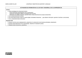 MARIA LÁZARO VILLAR LOGOPEDA Y MAESTRA DE AUDICIÓN Y LENGUAJE
ACTIVIDADES DE PROMOCIÓN DE LA LECTURA Y DESARROLLO DE LA EXPRESIÓN O/E
Lectura
• Utilizar estrategias de comprensión lectora:
– Lectura silenciosa (autorregulación de la comprensión).
– Traducción del lenguaje cotidiano al lenguaje propio del área.
– Elaboración de síntesis, esquema, resumen breve o idea (conciencia de la propia comprensión).
• Leer comprensivamente los textos.
• Leer otros textos escritos, textos en soporte digital, actividades interactivas…, para obtener información, aprender, divertirse o comunicarse.
• Leer y comprender textos instructivos.
Expresión O/E
• Exponer de forma oral el planteamiento y desarrollo en la resolución de las diversas actividades: presentación.
• Expresar adecuadamente O/E los aprendizajes, utilizando el vocabulario preciso.
• Redactar textos instructivos y expositivos.
 