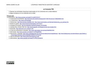 MARIA LÁZARO VILLAR LOGOPEDA Y MAESTRA DE AUDICIÓN Y LENGUAJE
ACTIVIDADES TIC
• Resolver las actividades interactivas relacionadas con los contenidos de la unidad didáctica.
• Mapa conceptual con los contenidos de la unidad.
Enlaces web
La alimentación: http://www.youtube.com/watch?v=ub6GTjY031Y
• Conservación de alimentos: http://www.elmundo.es/elmundosalud/2011/06/16/nutricion/1308245060.html.
• La malnutrición: http://www.msf.es/juega/.
• Intolerancias: http://www.lactosa.org/saber.html, http://www.tuotromedico.com/temas/intolerancia_a_la_lactosa.htm.
• Receta sin gluten: http://www.dulcecocinasingluten.com/?cat=3.
• Giuseppe Arcimboldo: http://es.wikipedia.org/wiki/Giuseppe_Arcimboldo
• Cooking Shou Chicken fried rice: http://www.juegostin.com/juegos/cocinar-las-recetas.html,
• Nutrientes: http://www.biox.com.mx/guia1.htm.
• El test de la alimentación saludable: http://www.naos.aesan.msc.es/csym/test/test.html.
• Astronautas: http://www.youtube.com/watch?v=xiPQbglR5NU.
• Desnutrición y obesidad. http://www.unkilodeayuda.org.mx/nutricion/desnutricion/estadisticas/, http://www.bebesymas.com/alimentacion-para-bebes-y-
ninos/mapa-interactivo-de-la-obesidad-infantil-en-el-mundo.
• Tipos de alimentos: http://www.puleva.es/img/prog_9.swf.
• Salmonelosis: http://www.youtube.com/watch?v=HI51GCzReTA.
 