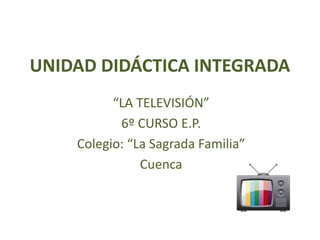 UNIDAD DIDÁCTICA INTEGRADA
“LA TELEVISIÓN”
6º CURSO E.P.
Colegio: “La Sagrada Familia”
Cuenca
 