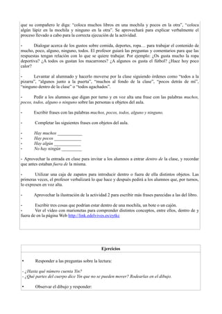 que su compañero le diga: “coloca muchos libros en una mochila y pocos en la otra”, “coloca
algún lápiz en la mochila y ninguno en la otra”. Se aprovechará para explicar verbalmente el
proceso llevado a cabo para la correcta ejecución de la actividad.
- Dialogar acerca de los gustos sobre comida, deportes, ropa… para trabajar el contenido de
mucho, poco, alguno, ninguno, todos. El profesor guiará las preguntas y comentarios para que las
respuestas tengan relación con lo que se quiere trabajar. Por ejemplo: ¿Os gusta mucho la ropa
deportiva? ¿A todos os gustan los macarrones? ¿A algunos os gusta el fútbol? ¿Hace hoy poco
calor?
- Levantar al alumnado y hacerlo moverse por la clase siguiendo órdenes como “todos a la
pizarra”, “algunos junto a la puerta”, “muchos al fondo de la clase”, “pocos detrás de mí”,
“ninguno dentro de la clase” o “todos agachados”.
- Pedir a los alumnos que digan por turno y en voz alta una frase con las palabras muchos,
pocos, todos, alguno o ninguno sobre las personas u objetos del aula.
- Escribir frases con las palabras muchos, pocos, todos, alguno y ninguno.
- Completar las siguientes frases con objetos del aula.
- Hay muchos ___________
- Hay pocos ____________
- Hay algún ____________
- No hay ningún _________
- Aprovechar la entrada en clase para invitar a los alumnos a entrar dentro de la clase, y recordar
que antes estaban fuera de la misma.
- Utilizar una caja de zapatos para introducir dentro o fuera de ella distintos objetos. Las
primeras veces, el profesor verbalizará lo que hace y después pedirá a los alumnos que, por turnos,
lo expresen en voz alta.
- Aprovechar la ilustración de la actividad 2 para escribir más frases parecidas a las del libro.
- Escribir tres cosas que podrían estar dentro de una mochila, un bote o un cajón.
- Ver el vídeo con marionetas para comprender distintos conceptos, entre ellos, dentro de y
fuera de en la página Web http://link.edelvives.es/eytkc
Ejercicios
• Responder a las preguntas sobre la lectura:
- ¿Hasta qué número cuenta Yin?
- ¿Qué partes del cuerpo dice Yin que no se pueden mover? Rodearlas en el dibujo.
• Observar el dibujo y responder:
 