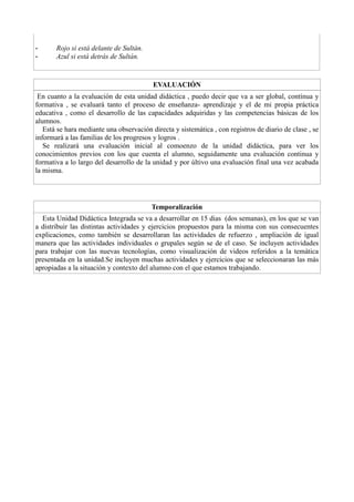 - Rojo si está delante de Sultán.
- Azul si está detrás de Sultán.
EVALUACIÓN
En cuanto a la evaluación de esta unidad didáctica , puedo decir que va a ser global, contínua y
formativa , se evaluará tanto el proceso de enseñanza- aprendizaje y el de mi propia práctica
educativa , como el desarrollo de las capacidades adquiridas y las competencias básicas de los
alumnos.
Está se hara mediante una observación directa y sistemática , con registros de diario de clase , se
informará a las familias de los progresos y logros .
Se realizará una evaluación inicial al comoenzo de la unidad didáctica, para ver los
conocimientos previos con los que cuenta el alumno, seguidamente una evaluación continua y
formativa a lo largo del desarrollo de la unidad y por últivo una evaluación final una vez acabada
la misma.
Temporalización
Esta Unidad Didáctica Integrada se va a desarrollar en 15 dias (dos semanas), en los que se van
a distribuir las distintas actividades y ejercicios propuestos para la misma con sus consecuentes
explicaciones, como también se desarrollaran las actividades de refuerzo , ampliación de igual
manera que las actividades individuales o grupales según se de el caso. Se incluyen actividades
para trabajar con las nuevas tecnologías, como visualización de videos referidos a la temática
presentada en la unidad.Se incluyen muchas actividades y ejercicios que se seleccionaran las más
apropiadas a la situación y contexto del alumno con el que estamos trabajando.
 