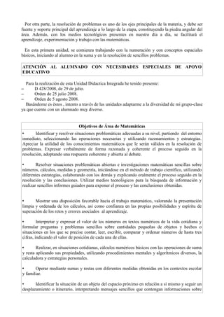 Por otra parte, la resolución de problemas es uno de los ejes principales de la materia, y debe ser
fuente y soporte principal del aprendizaje a lo largo de la etapa, constituyendo la piedra angular del
área. Además, con los medios tecnológicos presentes en nuestro día a día, se facilitará el
aprendizaje, experimentación y trabajo con las matemáticas.
En esta primera unidad, se comienza trabajando con la numeración y con conceptos espaciales
básicos, iniciando al alumno en la suma y en la resolución de sencillos problemas.
ATENCIÓN AL ALUMNADO CON NECESIDADES ESPECIALES DE APOYO
EDUCATIVO
Para la realización de esta Unidad Didactica Integrada he tenido presente:
– D 428/2008, de 29 de julio.
– Orden de 25 julio 2008.
– Orden de 5 agosto 2008.
Basándome es éstos , intento a través de las unidades adaptarme a la diversidad de mi grupo-clase
ya que cuento con un alumnado muy diverso.
Objetivos de Área de Matemáticas
• Identificar y resolver situaciones problemáticas adecuadas a su nivel, partiendo del entorno
inmediato, seleccionando las operaciones necesarias y utilizando razonamientos y estrategias.
Apreciar la utilidad de los conocimientos matemáticos que le serán válidos en la resolución de
problemas. Expresar verbalmente de forma razonada y coherente el proceso seguido en la
resolución, adoptando una respuesta coherente y abierta al debate.
• Resolver situaciones problemáticas abiertas e investigaciones matemáticas sencillas sobre
números, cálculos, medidas y geometría, iniciándose en el método de trabajo científico, utilizando
diferentes estrategias, colaborando con los demás y explicando oralmente el proceso seguido en la
resolución y las conclusiones. Utilizar medios tecnológicos para la búsqueda de información y
realizar sencillos informes guiados para exponer el proceso y las conclusiones obtenidas.
• Mostrar una disposición favorable hacia el trabajo matemático, valorando la presentación
limpia y ordenada de los cálculos, así como confianza en las propias posibilidades y espíritu de
superación de los retos y errores asociados al aprendizaje.
• Interpretar y expresar el valor de los números en textos numéricos de la vida cotidiana y
formular preguntas y problemas sencillos sobre cantidades pequeñas de objetos y hechos o
situaciones en los que se precise contar, leer, escribir, comparar y ordenar números de hasta tres
cifras, indicando el valor de posición de cada una de ellas.
• Realizar, en situaciones cotidianas, cálculos numéricos básicos con las operaciones de suma
y resta aplicando sus propiedades, utilizando procedimientos mentales y algorítmicos diversos, la
calculadora y estrategias personales.
• Operar mediante sumas y restas con diferentes medidas obtenidas en los contextos escolar
y familiar.
• Identificar la situación de un objeto del espacio próximo en relación a sí mismo y seguir un
desplazamiento o itinerario, interpretando mensajes sencillos que contengan informaciones sobre
 