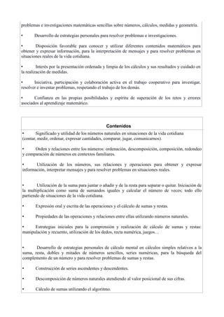 problemas e investigaciones matemáticas sencillas sobre números, cálculos, medidas y geometría.
• Desarrollo de estrategias personales para resolver problemas e investigaciones.
• Disposición favorable para conocer y utilizar diferentes contenidos matemáticos para
obtener y expresar información, para la interpretación de mensajes y para resolver problemas en
situaciones reales de la vida cotidiana.
• Interés por la presentación ordenada y limpia de los cálculos y sus resultados y cuidado en
la realización de medidas.
• Iniciativa, participación y colaboración activa en el trabajo cooperativo para investigar,
resolver e inventar problemas, respetando el trabajo de los demás.
• Confianza en las propias posibilidades y espíritu de superación de los retos y errores
asociados al aprendizaje matemático.
Contenidos
• Significado y utilidad de los números naturales en situaciones de la vida cotidiana
(contar, medir, ordenar, expresar cantidades, comparar, jugar, comunicarnos).
• Orden y relaciones entre los números: ordenación, descomposición, composición, redondeo
y comparación de números en contextos familiares.
• Utilización de los números, sus relaciones y operaciones para obtener y expresar
información, interpretar mensajes y para resolver problemas en situaciones reales.
• Utilización de la suma para juntar o añadir y de la resta para separar o quitar. Iniciación de
la multiplicación como suma de sumandos iguales y calcular el número de veces; todo ello
partiendo de situaciones de la vida cotidiana.
• Expresión oral y escrita de las operaciones y el cálculo de sumas y restas.
• Propiedades de las operaciones y relaciones entre ellas utilizando números naturales.
• Estrategias iniciales para la comprensión y realización de cálculo de sumas y restas:
manipulación y recuento, utilización de los dedos, recta numérica, juegos…
• Desarrollo de estrategias personales de cálculo mental en cálculos simples relativos a la
suma, resta, dobles y mitades de números sencillos, series numéricas, para la búsqueda del
complemento de un número y para resolver problemas de sumas y restas.
• Construcción de series ascendentes y descendentes.
• Descomposición de números naturales atendiendo al valor posicional de sus cifras.
• Cálculo de sumas utilizando el algoritmo.
 