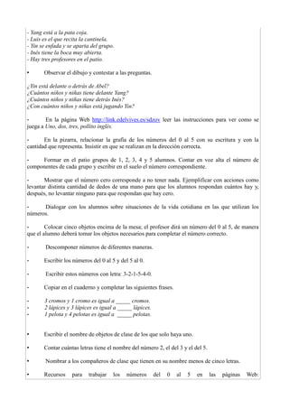 - Yang está a la pata coja.
- Luis es el que recita la cantinela.
- Yin se enfada y se aparta del grupo.
- Inés tiene la boca muy abierta.
- Hay tres profesores en el patio.
• Observar el dibujo y contestar a las preguntas.
¿Yin está delante o detrás de Abel?
¿Cuántos niños y niñas tiene delante Yang?
¿Cuántos niños y niñas tiene detrás Inés?
¿Con cuántos niños y niñas está jugando Yin?
- En la página Web http://link.edelvives.es/sdzov leer las instrucciones para ver como se
juega a Uno, dos, tres, pollito inglés.
- En la pizarra, relacionar la grafía de los números del 0 al 5 con su escritura y con la
cantidad que representa. Insistir en que se realizan en la dirección correcta.
- Formar en el patio grupos de 1, 2, 3, 4 y 5 alumnos. Contar en voz alta el número de
componentes de cada grupo y escribir en el suelo el número correspondiente.
- Mostrar que el número cero corresponde a no tener nada. Ejemplificar con acciones como
levantar distinta cantidad de dedos de una mano para que los alumnos respondan cuántos hay y,
después, no levantar ninguno para que respondan que hay cero.
- Dialogar con los alumnos sobre situaciones de la vida cotidiana en las que utilizan los
números.
- Colocar cinco objetos encima de la mesa; el profesor dirá un número del 0 al 5, de manera
que el alumno deberá tomar los objetos necesarios para completar el número correcto.
- Descomponer números de diferentes maneras.
- Escribir los números del 0 al 5 y del 5 al 0.
- Escribir estos números con letra: 3-2-1-5-4-0.
- Copiar en el cuaderno y completar las siguientes frases.
- 3 cromos y 1 cromo es igual a _____ cromos.
- 2 lápices y 3 lápices es igual a _____ lápices.
- 1 pelota y 4 pelotas es igual a _____ pelotas.
• Escribir el nombre de objetos de clase de los que solo haya uno.
• Contar cuántas letras tiene el nombre del número 2, el del 3 y el del 5.
• Nombrar a los compañeros de clase que tienen en su nombre menos de cinco letras.
• Recursos para trabajar los números del 0 al 5 en las páginas Web:
 
