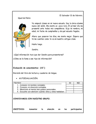 El Salvador 13 de febrero.
Querido Pablo:
Ya empecé clases en mi nueva escuela. Soy la única alumna
nueva del salón. Me siento un poco rara. El primer día me
presenté ante todos mis compañeros. Dije mi nombre, mi
edad, mi fecha de cumpleaños y de qué escuela llegaba.
Ahora que pasaron los días, me siento mejor. Espero que
tú me cuentes como te va en nuestra antigua clase.
Hasta luego.
Sandra.
¿Qué información tuvo que dar Sandra para presentarse?
¿Cómo se le llama a ese tipo de información?
Evaluación de conocimientos: (10´)
Revisión del libro de lectura y cuaderno de lengua.
 AUTOEVALUACIÓN.
Nombre:______________________________________
1. Conozco mi nombre completo.
2. Conozco mi dirección completa.
3. Mencioné al menos tres gustos personales.
4. Escuché con atención cuando otros y otras hablaban.
SI NO
CONVIVAMOS CON NUESTRO GRUPO.
OBJETIVOS: Aumentar la atención en los participantes
 