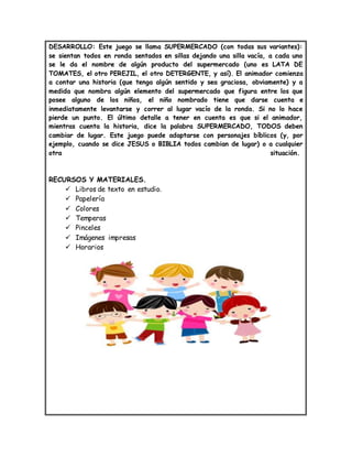 DESARROLLO: Este juego se llama SUPERMERCADO (con todas sus variantes):
se sientan todos en ronda sentados en sillas dejando una silla vacía, a cada uno
se le da el nombre de algún producto del supermercado (uno es LATA DE
TOMATES, el otro PEREJIL, el otro DETERGENTE, y así). El animador comienza
a contar una historia (que tenga algún sentido y sea graciosa, obviamente) y a
medida que nombra algún elemento del supermercado que figura entre los que
posee alguno de los niños, el niño nombrado tiene que darse cuenta e
inmediatamente levantarse y correr al lugar vacío de la ronda. Si no lo hace
pierde un punto. El último detalle a tener en cuenta es que si el animador,
mientras cuenta la historia, dice la palabra SUPERMERCADO, TODOS deben
cambiar de lugar. Este juego puede adaptarse con personajes bíblicos (y, por
ejemplo, cuando se dice JESUS o BIBLIA todos cambian de lugar) o a cualquier
otra situación.
RECURSOS Y MATERIALES.
 Libros de texto en estudio.
 Papelería
 Colores
 Temperas
 Pinceles
 Imágenes impresas
 Horarios
 
