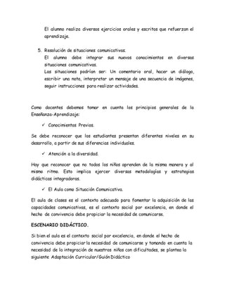 El alumno realiza diversos ejercicios orales y escritos que refuerzan el
aprendizaje.
5. Resolución de situaciones comunicativas.
El alumno debe integrar sus nuevos conocimientos en diversas
situaciones comunicativas.
Las situaciones podrían ser: Un comentario oral, hacer un diálogo,
escribir una nota, interpretar un mensaje de una secuencia de imágenes,
seguir instrucciones para realizar actividades.
Como docentes debemos tomar en cuenta los principios generales de la
Enseñanza-Aprendizaje:
 Conocimientos Previos.
Se debe reconocer que los estudiantes presentan diferentes niveles en su
desarrollo, a partir de sus diferencias individuales.
 Atención a la diversidad.
Hay que reconocer que no todos los niños aprenden de la misma manera y al
mismo ritmo. Esto implica ejercer diversas metodologías y estrategias
didácticas integradoras.
 El Aula como Situación Comunicativa.
El aula de clases es el contexto adecuado para fomentar la adquisición de las
capacidades comunicativas, es el contexto social por excelencia, en donde el
hecho de convivencia debe propiciar la necesidad de comunicarse.
ESCENARIO DIDÁCTICO.
Si bien el aula es el contexto social por excelencia, en donde el hecho de
convivencia debe propiciar la necesidad de comunicarse y tomando en cuenta la
necesidad de la integración de nuestros niños con dificultades, se plantea la
siguiente Adaptación Curricular/Guión Didáctico
 