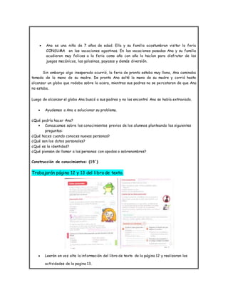  Ana es una niña de 7 años de edad. Ella y su familia acostumbran visitar la feria
CONSUMA en las vacaciones agostinas. En las vacaciones pasadas Ana y su familia
acudieron muy felices a la feria como año con año lo hacían para disfrutar de los
juegos mecánicos, las golosinas, payasos y demás diversión.
Sin embargo algo inesperado ocurrió, la feria de pronto estaba muy llena, Ana caminaba
tomada de la mano de su madre. De pronto Ana soltó la mano de su madre y corrió hasta
alcanzar un globo que rodaba sobre la acera, mientras sus padres no se percataron de que Ana
no estaba.
Luego de alcanzar el globo Ana buscó a sus padres y no los encontró Ana se había extraviado.
 Ayudemos a Ana a solucionar su problema.
¿Qué podría hacer Ana?
 Conozcamos sobre los conocimientos previos de los alumnos planteando las siguientes
preguntas:
¿Qué haces cuando conoces nuevas personas?
¿Qué son los datos personales?
¿Qué es la identidad?
¿Qué piensan de llamar a las personas con apodos o sobrenombres?
Construcción de conocimientos: (15´)
Trabajarán página 12 y 13 del libro de texto.
 Leerán en voz alta la información del libro de texto de la página 12 y realizaran las
actividades de la pagina 13.
 