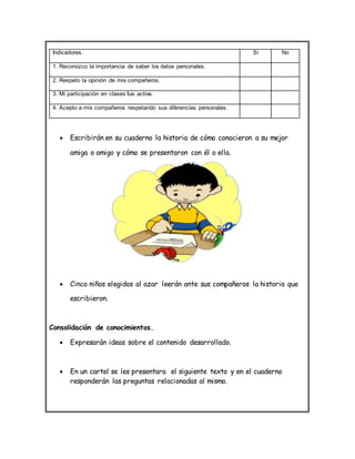 Indicadores. Si No
1. Reconozco la importancia de saber los datos personales.
2. Respeto la opinión de mis compañeros.
3. Mi participación en clases fue activa.
4. Acepto a mis compañeros respetando sus diferencias personales.
 Escribirán en su cuaderno la historia de cómo conocieron a su mejor
amiga o amigo y cómo se presentaron con él o ella.
 Cinco niños elegidos al azar leerán ante sus compañeros la historia que
escribieron.
Consolidación de conocimientos.
 Expresarán ideas sobre el contenido desarrollado.
 En un cartel se les presentara el siguiente texto y en el cuaderno
responderán las preguntas relacionadas al mismo.
 