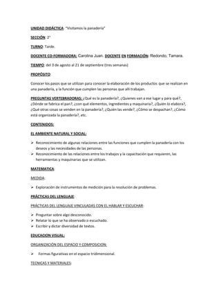 UNIDAD DIDÁCTICA: “Visitamos la panadería”

SECCIÓN: 2°

TURNO: Tarde.

DOCENTE CO-FORMADORA: Carolina Juan. DOCENTE EN FORMACIÓN: Redondo, Tamara.

TIEMPO: del 3 de agosto al 21 de septiembre (tres semanas)

PROPÓSITO:

Conocer los pasos que se utilizan para conocer la elaboración de los productos que se realizan en
una panadería, y la función que cumplen las personas que allí trabajan.

PREGUNTAS VERTEBRADORAS: ¿Qué es la panadería?, ¿Quienes van a ese lugar y para qué?,
¿Dónde se fabrica el pan?, ¿con qué elementos, ingredientes y maquinaria?, ¿Quién lo elabora?,
¿Qué otras cosas se venden en la panadería?, ¿Quién las vende?, ¿Cómo se despachan?, ¿Cómo
está organizada la panadería?, etc.

CONTENIDOS:

EL AMBIENTE NATURAL Y SOCIAL:

 Reconocimiento de algunas relaciones entre las funciones que cumplen la panadería con los
  deseos y las necesidades de las personas.
 Reconocimiento de las relaciones entre los trabajos y la capacitación que requieren, las
  herramientas y maquinarias que se utilizan.

MATEMATICA:

MEDIDA:

 Exploración de instrumentos de medición para la resolución de problemas.

PRÁCTICAS DEL LENGUAJE:

PRÁCTICAS DEL LENGUAJE VINCULADAS CON EL HABLAR Y ESCUCHAR:

 Preguntar sobre algo desconocido.
 Relatar lo que se ha observado o escuchado.
 Escribir y dictar diversidad de textos.

EDUCACION VISUAL:

ORGANIZACIÓN DEL ESPACIO Y COMPOSICION:

   Formas figurativas en el espacio tridimensional.

TECNICAS Y MATERIALES:
 