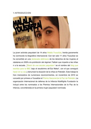 1.INTRODUCCION




La joven activista paquistaní de 14 años Malala Yousufzai, herida gravemente
ha conmovido la blogosfera internacional. Con tan solo 11 años Yousufzai se
ha convertido en una destacada defensora de los derechos de las mujeres al
rebelarse en 2009 a la prohibición del régimen Talibán que impedía a las niñas
ir a la escuela. “Diario de una escolar paquistaní” es el nombre del blog que
escribía para la BBC bajo el seudónimo de”Gul Makai”, con el que consiguió
hacer oir su voz y denunciar la situación de la niñas en Pakistán. Este trabajo le
hizo merecedora de numerosos reconocimientos, en noviembre de 2010 se
concedió por primera a Yousafzai el Premio Nacional de la Paz de Pakistán. La
organización Internacional de defensa de la Infancia KidsRights Fundación la
incluyó entre los nominados a los Premios Internacionales de la Paz de la
Infancia, convirtiéndola en la primera mujer paquistaní nominada.
 