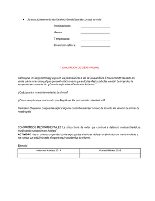  Junto a cada elemento escribe el nombre del aparato con que se mide:
Precipitaciones: ______________________
Vientos: ______________________
Temperaturas: ______________________
Presión atmosférica: ______________________
7. EVALUACION DE IDEAS PREVIAS
Camilavive enCali(Colombia)yviajó consus padresa Chilea ver la CopaAmérica.En su recorridohaestadoen
varias poblacionesdeaquelpaísperose ha dadocuentaqueen todasellaslos árbolesse están deshojandoyla
temperaturaesbastante fría. ¿CómoleexplicaríasaCamilaestefenómeno?
¿Quépasaríasi no existieravariedadde climas?
¿CómoseexplicaqueunaciudadcomoBogotáseafría perotambiéncalienteelsol?
Realizaun dibujoenel que puedasexplicaralgunascostumbresdelserhumanodeacuerdoalavariedadde climasde
nuestropaís.
COMPROMISOS MEDIOAMBIENTALES “La única forma de evitar que continué el deterioro medioambiental, es
modificando nuestros malos hábitos”
ACTIVIDAD:Hazun cuadrocomparativodondeexpongastusanterioreshábitosconelcuidadodelmedioambientey
los nuevos queadquiriráseste añoparaseguir aportandoatu entorno.
Ejemplo:
Anteriores hábitos 2014 Nuevos Hábitos 2015
 