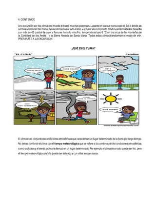 4. CONTENIDO
Una excursión por los climas del mundo te traerá muchas sorpresas. Lugares en los que nunca sale el Sol o donde las
nochessólodurantreshoras.Selvas dondelluevetodoelaño,y elcalorsecoyhúmedo produceenfermedades;desiertos
con más de 40 grados de calor y llanuras hasta lo más frío, temperaturas bajo 0 °C en los picos de las montañas de
la Cordillera de los Andes y la Sierra Nevada de Santa Marta. Todos estos climas transforman el modo de vivir.
PREPARATE A LA EXCURSION.
¿QUÉ ES EL CLIMA?
El climaes el conjuntodecondicionesatmosféricasquecaracterizanunlugar determinadodela tierra por largo tiempo.
No debesconfundirelclimaconel tiempo meteorológicoqueserefiere a la combinacióndecondicionesatmosféricas,
comolaslluviasy elviento, porcortotiempoenun lugardeterminado.Porejemploelclimadeunsitiopuedeserfrio, pero
el tiempo meteorológico del día puede ser soleado ycon altas temperaturas.
 