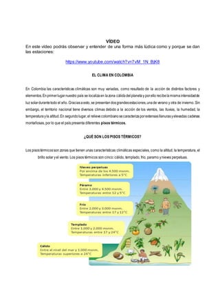 VÍDEO
En este vídeo podrás observar y entender de una forma más lúdica como y porque se dan
las estaciones:
https://www.youtube.com/watch?v=7vM_1N_BjK8
EL CLIMA EN COLOMBIA
En Colombia las características climáticas son muy variadas, como resultado de la acción de distintos factores y
elementos.Enprimerlugarnuestro país se localizaen lazona cálidadelplanetay porello recibelamismaintensidadde
luz solardurantetodo el año. Graciasaesto, se presentandosgrandesestaciones,unade verano y otra de invierno. Sin
embargo, el territorio nacional tiene diversos climas debido a la acción de los vientos, las lluvias, la humedad, la
temperaturayla altitud.En segundolugar,el relievecolombianosecaracterizaporextensasllanurasyelevadas cadenas
montañosas, por lo que el país presenta diferentes pisos térmicos.
¿QUÉ SON LOS PISOS TÉRMICOS?
Los pisostérmicosson zonas que tienen unas características climáticas especiales, como la altitud, la temperatura, el
brillo solar yel viento. Los pisos térmicos son cinco: cálido, templado, frio, paramo ynieves perpetuas.
 