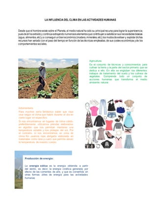 LA INFLUENCIA DEL CLIMA EN LAS ACTIVIDADES HUMANAS
Desde que el hombreexiste sobre el Planeta, el medionaturalha sido su principalrecursoparalograrla supervivencia;
puesdeél haextraídoy continúaextrayendonumerososelementosquecontribuyenasatisfacersusnecesidadesbásicas
(agua, alimentos,etc)y a conseguirunbieneconómico(madera,minerales,etc);los modosdeextraer y explotardichos
recursos han variado con el paso del tiempo en función de las técnicas empleadas, de sus costes económicos yde los
comportamientos sociales.
Agricultura
Es el conjunto de técnicas y conocimientos para
cultivar la tierra y la parte del sector primario que se
dedica a ello. En ella se engloban los diferentes
trabajos de tratamiento del suelo y los cultivos de
vegetales. Comprende todo un conjunto de
acciones humanas que transforma el medio
ambiente natural.
Indumentaria
Para muchos sería fantástico saber que ropa
usar según el clima que habrá durante el día en
cierto lugar en específico.
Si nos encontramos en lugares de clima cálido,
preferiblemente utilizamos prendas elaboradas
en algodón que nos permitan mantener una
temperatura estable y nos protejan del sol. Por
el contrario, si nos encontramos en zona de
clima frio usamos ropa abrigada elaborada en
materiales como lana y cuero que permite elevar
la temperatura de nuestro cuerpo.
Producción de energía:
La energía eólica es la energía obtenida a partir
del viento, es decir, la energía cinética generada por
efecto de las corrientes de aire, y que es convertida en
otras formas útiles de energía para las actividades
humanas
 