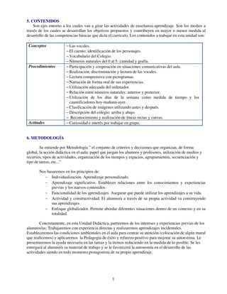 1
5. CONTENIDOS
Son ejes entorno a los cuales van a girar las actividades de enseñanza-aprendizaje. Son los medios a
través de los cuales se desarrollan los objetivos propuestos y contribuyen en mayor o menor medida al
desarrollo de las competencias básicas que dicta el currículo. Los contenidos a trabajar en esta unidad son:
Conceptos − Las vocales.
− El cuento: identificación de los personajes.
− Vocabulario del Colegio.
− Números naturales del 0 al 5: cantidad y grafía.
Procedimientos − Participación y cooperación en situaciones comunicativas del aula.
− Realización, discriminación y lectura de las vocales.
− Lectura comprensiva con pictogramas.
− Narración de forma oral de sus experiencias.
− Utilización adecuada del ordenador.
− Relación entre números naturales: anterior y posterior.
− Utilización de los días de la semana como medida de tiempo y los
cuantificadores hoy-mañana-ayer.
− Clasificación de imágenes utilizando antes y después.
− Descripción del colegio: arriba y abajo.
− Reconocimiento y realización de líneas rectas y curvas.
Actitudes − Curiosidad e interés por trabajar en grupo.
6. METODOLOGÍA
Se entiende por Metodología ” el conjunto de criterios y decisiones que organizan, de forma
global, la acción didáctica en el aula: papel que juegan los alumnos y profesores, utilización de medios y
recursos, tipos de actividades, organización de los tiempos y espacios, agrupamientos, secuenciación y
tipo de tareas, etc...”
Nos basaremos en los principios de:
- Individualización. Aprendizaje personalizado.
- Aprendizaje significativo. Establecer relaciones entre los conocimientos y experiencias
previas y los nuevos contenidos.
- Funcionalidad de los aprendizajes. Asegurar que puede utilizar los aprendizajes a su vida.
- Actividad y constructividad. El alumno/a a través de su propia actividad va construyendo
sus aprendizajes.
- Enfoque globalizador. Permite abordar diferentes situaciones dentro de un contexto y en su
totalidad.
Concretamente, en esta Unidad Didáctica, partiremos de los intereses y experiencias previas de los
alumnos/as; Trabajaremos con experiencia directas y realizaremos aprendizajes incidentales.
Estableceremos las condiciones ambientales en el aula para centrar su atención (colocación de algún mural
que realicemos) y aplicaremos la Pedagogía de éxito y refuerzo positivo para mejorar su autoestima. Le
presentaremos la ayuda necesaria en las tareas y la iremos reduciendo en la medida de lo posible. Se les
entregará al alumno/a su material de trabajo y se le favorecerá la autonomía en el desarrollo de las
actividades siendo en todo momento protagonista de su propio aprendizaje.
 