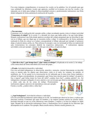 4
Con estas imágenes comprobaremos si reconocen las vocales en las palabras. Les iré guiando para que
vaya señalando las diferentes vocales que aparecen, escribiré en la pizarra con tiza las vocales y las
repasarán con el dedo para trabajar la direccionalidad correcta y posteriormente realizaremos una ficha
donde trabajarán de forma autónoma la realización de la grafía.
» Nos movemos
Comenzare con la explicación del concepto arriba y abajo recordando nuestra visita al colegio (actividad
“Conocemos el colegio” de la sesión 1) y diciendo las clases que había arriba y las que están debajo.
Después realizaremos una ficha donde aparezca un plano del colegio preguntaré que me describan lo que
ven en el dibujo, que nos digan que se encuentra arriba y abajo. A continuación y de forma autónoma
realizarán la ficha de colocar en el plano correspondiente el dibujo adecuado por ejemplo el gimnasio
abajo, el aula de música arriba, etc. Para reforzar el concepto y una vez terminada la ficha con material del
aula vivenciaremos los conceptos dándole las respectivas indicaciones. Y realizaremos algunas
actividades como por ejemplo: colorea: la niña que esta arriba y el cajón de abajo.
Sesión 6
» ¿Qué día es hoy? ¿qué tiempo hace? ¿Qué vamos a trabajar?. (Explicada en la sesión 2). Se trabaja
como rutina diaria de forma individual con el resto del grupo. .
» El aula. Actividad de desarrollo e individual.
Con esta actividad trabajaremos la observación, atención y memoria, consiste básicamente en describir
como es nuestra aula, los objetos que observamos, como es el suelo, las ventanas, las paredes, el
mobiliario, etc. Yo les guiaré en la conversación les iré indicando que la mesa tiene forma cuadrada y
utilizaré la figura correspondiente, les preguntaré ¿qué forma tiene nuestro panel de trabajo? ¿la pared es
lisa o rugosa? ¿qué forma tienen las losas del suelo? ¿cuántas luces hay?, ¿cuántas puertas?, etc. Así
trabajaremos conceptos trabajados el curso anterior y nos servirá para que observen detenidamente su aula
y sitúen cada una de las zonas de trabajo. Posteriormente
realizaremos algunos ejercicios de matemáticas como por ejemplo:
Cuenta y escribe. ¿cuántos niños y niñas hay?
» ¿Aquí trabajamos?. Actividad de refuerzo e individual.
Con esta actividad recordaremos quién trabaja en el cole. Así tendrán que observar las fotos y explicar que
funciones realizan. Comentaré que tanto los hombres y las mujeres pueden realizar las mismas tareas,
haciendo hincapié en que no existe diferencias entre hombres y mujeres a la hora de trabajar en algún
lugar. Después de la asociación realizaremos frases y finalizaremos con el copiado de las funciones que
desempeñan en el cuaderno. Por ejemplo, María enseña música, Dolores enseña gimnasia, etc.
pinturas lápiz libros ordenador material
 