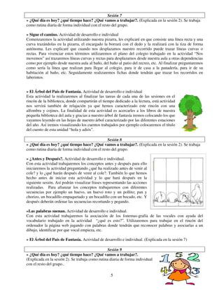 5
Sesión 7
» ¿Qué día es hoy? ¿qué tiempo hace? ¿Qué vamos a trabajar?. (Explicada en la sesión 2). Se trabaja
como rutina diaria de forma individual con el resto del grupo.
» Sigue el camino. Actividad de desarrollo e individual
Comenzaremos la actividad utilizando nuestra pizarra, les explicaré en que consiste una línea recta y una
curva trazándolas en la pizarra, el encargado la borrará con el dedo y la realizará con la tiza de forma
autónoma. Les explicaré que cuando nos desplazamos nuestro recorrido puede trazar líneas curvas o
rectas. Para vivenciar estos términos utilizaremos el plano del colegio trabajado en la actividad “Nos
movemos” así trazaremos líneas curvas y rectas para desplazarnos desde nuestra aula a otras dependencias
como por ejemplo desde nuestra aula al baño, del baño al patio del recreo, etc. Al finalizar preguntaremos
como sería la línea que realizan para llegar al colegio, para ir de casa a la panadería, para ir de su
habitación al baño, etc. Seguidamente realizaremos fichas donde tendrán que trazar los recorridos en
laberintos.
» El Árbol del País de Fantasía. Actividad de desarrollo e individual
Esta actividad la realizaremos al finalizar las tareas de cada una de las sesiones en el
rincón de la biblioteca, donde compartirán el tiempo dedicado a la lectura, está actividad
nos servirá también de relajación ya que hemos caracterizado este rincón con una
alfombra y cojines. La finalidad de esta actividad es acercarles a los libros de nuestra
pequeña biblioteca del aula y gracias a nuestro árbol de fantasía iremos colocando los que
vayamos leyendo en las hojas de nuestro árbol caracterizado por las diferentes estaciones
del año. Así iremos visualizando los cuentos trabajados por ejemplo colocaremos el título
del cuento de esta unidad “hola y adiós”.
Sesión 8
» ¿Qué día es hoy? ¿qué tiempo hace? ¿Qué vamos a trabajar?. (Explicada en la sesión 2). Se trabaja
como rutina diaria de forma individual con el resto del grupo.
» ¿Antes y Después?. Actividad de desarrollo e individual.
Con esta actividad trabajaremos los conceptos antes y después para ello
iniciaremos la actividad preguntando ¿qué ha realizado antes de venir al
cole? y lo ¿qué harán después de venir al cole?. También lo que hemos
hecho antes de iniciar esta actividad y lo que hará después en la
siguiente sesión. Así podrán visualizar frases representando las acciones
realizadas. Para afianzar los conceptos trabajaremos con diferentes
secuencias por ejemplo un huevo, un huevo roto y un pollito; pan y
chorizo, un bocadillo empaquetado y un bocadillo con un bocado, etc. Y
después deberán ordenar las secuencias recortando y pegando.
»Las palabras suenan. Actividad de desarrollo e individual.
Con esta actividad trabajaremos la asociación de los fonemas-grafía de las vocales con ayuda del
vocabulario trabajado en la actividad “¿qué es esto?”. Utilizaremos para trabajar en el rincón del
ordenador la página web jugando con palabras donde tendrán que reconocer palabras y asociarlas a un
dibujo, identificar por que vocal empieza, etc.
» El Árbol del País de Fantasía. Actividad de desarrollo e individual. (Explicada en la sesión 7)
Sesión 9
» ¿Qué día es hoy? ¿qué tiempo hace? ¿Qué vamos a trabajar?.
(Explicada en la sesión 2). Se trabaja como rutina diaria de forma individual
con el resto del grupo..
 