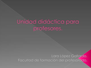 Unidad didáctica para profesores. Lara López Gallardo. Facultad de formación del profesorado. 