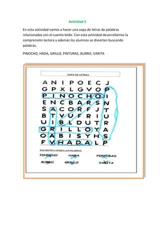 Actividad 5

En esta actividad vamos a hacer una sopa de letras de palabras
relacionadas con el cuento leído. Con esta actividad desarrollamos la
comprensión lectora y además los alumnos se divierten buscando
palabras.

PINOCHO, HADA, GRILLO, PINTURAS, BURRO, VARITA
 
