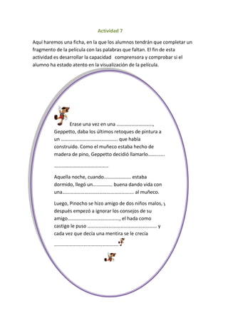 Actividad 7

Aquí haremos una ficha, en la que los alumnos tendrán que completar un
fragmento de la película con las palabras que faltan. El fin de esta
actividad es desarrollar la capacidad comprensora y comprobar si el
alumno ha estado atento en la visualización de la película.




                Erase una vez en una ………………………..,
         Geppetto, daba los últimos retoques de pintura a
         un ………………………………………. que había
         construido. Como el muñeco estaba hecho de
         madera de pino, Geppetto decidió llamarlo…….......

         ……………………………………..

         Aquella noche, cuando…………………. estaba
         dormido, llegó un……………. buena dando vida con
         una…………………………………………………. al muñeco.

         Luego, Pinocho se hizo amigo de dos niños malos, y
         después empezó a ignorar los consejos de su
         amigo……………………………………, el hada como
         castigo le puso ………..……………………………………… y
         cada vez que decía una mentira se le crecía

         …………………………………………….
 