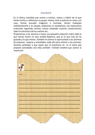Actividad 8

En la última actividad que vamos a realizar, vamos a hablar de lo que
hemos hecho y reflexionar en grupo. Hemos visto la película en clase y en
casa, hemos buscado imágenes e ilustrado, hemos trabajado
individualmente y en equipo, ampliamos el vocabulario, nos expresamos
oralmente siguiendo normas, hemos ampliado nuestros conocimientos
sobre la estructura de los cuentos etc.
Proponemos a los alumnos a hacer una pequeña redacción sobre todo lo
que hemos hecho en esta unidad didáctica, qué es lo que más les ha
gustado y lo que menos. También les damos la oportunidad a los alumnos
de proponer mejoras y actividades, todo ello para motivar a los alumnos,
hacerles participar y que sepan que el maestro/a no es el único que
propone actividades sino ellos también. También tendrán que valorar al
maestro/a.




             ..........................................................................
     .....
     ………………………………………………………………………………
     ………………………………………………………………………………
     ………………………………………………………………………………
     ………………………………………………………………………………
     ………………………………………………………………………………
     ………………………………………………………………………………
     ………………………………………………………………………………
     …………………………………..…………………………………………
     ………………………………………………………………………………
     ………………………………………………………………………………
                 Actividad 9
     ………………………………………………………………………………
     …………………………………………………………
 