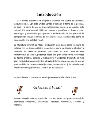 Introducción
   Esta unidad didáctica va dirigida a alumnos de cuarto de primaria,
(segundo ciclo). Con esta unidad vamos a trabajar el tema de la película,
es decir, a partir de una película seleccionada vamos a desarrollar esta
unidad. En esta unidad didáctica vamos a planificar y llevar a cabo
estrategias y actividades para potenciar el desarrollo de la capacidad de
comprensión visual, además de desarrollar otras capacidades como la
imaginación o la agilidad visual.

La literatura infantil es “toda producción que tiene como vehículo la
palabra con un toque artístico y creativo, y como destinatario al niño”. Y
nosotros los maestros tenemos que hacer un buen uso de esta
herramienta, de la cual, podemos hacer una gran cantidad de actividades
de forma creativa, sencilla y motivadora. Y podemos transmitir al niño
gran cantidad de conocimientos a través de la literatura, no solo de lengua
sino también de otras materias (sociales, matemáticas…). La película es el
material con el que vamos a trabajar en esta unidad.



La película con la que vamos a trabajar en esta unidad didáctica es:



                    “Las   Aventuras de Pinocho”


Hemos seleccionado esta película porque, tiene una gran variedad de
elementos simbólicos, fantásticos realistas, humoristas, satíricos y
morales.
 