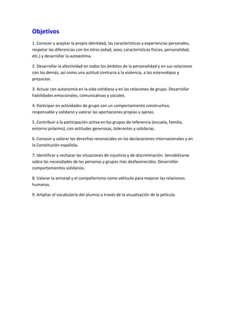 Objetivos
1. Conocer y aceptar la propia identidad, las características y experiencias personales,
respetar las diferencias con los otros (edad, sexo, características físicas, personalidad,
etc.) y desarrollar la autoestima.

2. Desarrollar la afectividad en todos los ámbitos de la personalidad y en sus relaciones
con los demás, así como una actitud contraria a la violencia, a los estereotipos y
prejuicios.

3. Actuar con autonomía en la vida cotidiana y en las relaciones de grupo. Desarrollar
habilidades emocionales, comunicativas y sociales.

4. Participar en actividades de grupo con un comportamiento constructivo,
responsable y solidario y valorar las aportaciones propias y ajenas.

5. Contribuir a la participación activa en los grupos de referencia (escuela, familia,
entorno próximo), con actitudes generosas, tolerantes y solidarias.

6. Conocer y valorar los derechos reconocidos en las declaraciones internacionales y en
la Constitución española.

7. Identificar y rechazar las situaciones de injusticia y de discriminación. Sensibilizarse
sobre las necesidades de las personas y grupos más desfavorecidos. Desarrollar
comportamientos solidarios.

8. Valorar la amistad y el compañerismo como vehículo para mejorar las relaciones
humanas.

9. Ampliar el vocabulario del alumno a través de la visualización de la película.
 