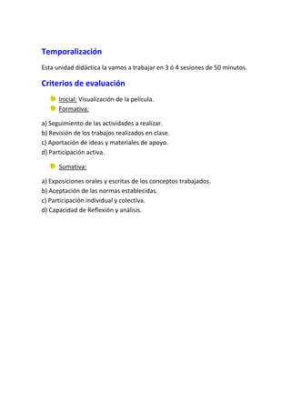 Temporalización
Esta unidad didáctica la vamos a trabajar en 3 ó 4 sesiones de 50 minutos.

Criterios de evaluación
      Inicial: Visualización de la película.
      Formativa:

a) Seguimiento de las actividades a realizar.
b) Revisión de los trabajos realizados en clase.
c) Aportación de ideas y materiales de apoyo.
d) Participación activa.

      Sumativa:

a) Exposiciones orales y escritas de los conceptos trabajados.
b) Aceptación de las normas establecidas.
c) Participación individual y colectiva.
d) Capacidad de Reflexión y análisis.
 