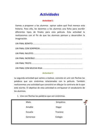 Actividades
                              Actividad 1

 Vamos a proponer a los alumnos opinar sobre qué final merece esta
 historia. Para ello, les daremos a los alumnos una ficha para escribir
 diferentes tipos de finales para esta película. Esta actividad la
 realizaremos con el fin de que los alumnos piensen y desarrollen la
 imaginación.

 UN FINAL BONITO:……………………………………………………………………………….

 UN FINAL CON SORPRESA:……………………………………………………………………

 UN FINAL INJUSTO:………………………………………………………………………………

 UN FINAL INCREÍBLE:…………………………………………………………………………….

 UN FINAL TRISTE:………………………………………………………………………………….

 UN FINAL CON MUCHA RISA:…………………………………………………………………

                              Actividad 2

La segunda actividad que vamos a realizar, consiste en unir con flechas las
palabras que son sinónimas relacionadas con la película. También
realizaremos una actividad que consistirá en dibujar lo contrario de lo que
está escrito. El objetivo de esta actividad es enriquecer el vocabulario de
los alumnos.

   1. Une con flechas las palabras que son sinónimas.

            Malo                            Simpático

            Amable                          Hogar

            Escuela                         Travieso

            Generoso                        Colegio
 