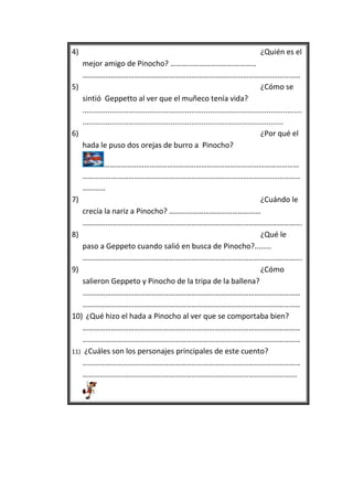 4)                                                                                      ¿Quién es el
   mejor amigo de Pinocho? ………………………………………
   ……………………………………………………………………………………………………
5)                                                                                      ¿Cómo se
   sintió Geppetto al ver que el muñeco tenía vida?
   .........................................................................................................
   ................................................................................................
6)                                                                                      ¿Por qué el
   hada le puso dos orejas de burro a Pinocho?

           …………………………………………………………………………………………
    ……………………………………………………………………………………………………
    …………
7)                                                        ¿Cuándo le
    crecía la nariz a Pinocho? …………………………………………
    …………………………………………………………………………………………………….
8)                                                        ¿Qué le
    paso a Geppeto cuando salió en busca de Pinocho?........
    …………………………………………………………………………………………………….
9)                                                        ¿Cómo
    salieron Geppeto y Pinocho de la tripa de la ballena?
    ……………………………………………………………………………………………………
    ……………………………………………………………………………………………………
10) ¿Qué hizo el hada a Pinocho al ver que se comportaba bien?
    ……………………………………………………………………………………………………
    ……………………………………………………………………………………………………
11) ¿Cuáles son los personajes principales de este cuento?
    ……………………………………………………………………………………………………
    ………………………………………………………………………………………………....
 