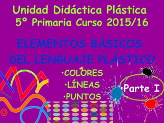 Unidad Didáctica Plástica
5º Primaria Curso 2015/16
ELEMENTOS BÁSICOS
DEL LENGUAJE PLÁSTICO
•COLORES
•LÍNEAS
•PUNTOS
•Parte I
 