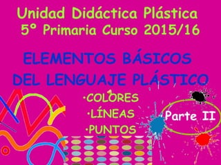 Unidad Didáctica Plástica
5º Primaria Curso 2015/16
ELEMENTOS BÁSICOS
DEL LENGUAJE PLÁSTICO
•COLORES
•LÍNEAS
•PUNTOS
Parte II
 