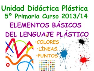 Unidad Didáctica Plástica 
5º Primaria Curso 2013/14 
ELEMENTOS BÁSICOS 
DEL LENGUAJE PLÁSTICO 
•COLORES 
•LÍNEAS 
•PUNTOS 
 