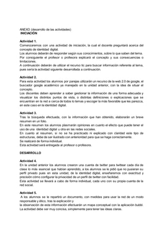 ANEXO (desarrollo de las actividades)
INICIACIÓN
Actividad 1.
Comenzaremos con una actividad de iniciación, la cual el docente preguntará acerca del
concepto de identidad digital.
Los alumnos deberán de responder según sus conocimientos, sobre lo que saben del tema.
Por consiguiente el profesor o profesora explicará el concepto y sus consecuencias o
limitaciones.
A continuación deberán de utilizar el recurso tic para buscar información referente al tema,
pues sería la actividad siguiente desarrollada a continuación.
Actividad 2.
Para esta actividad los alumnos por parejas utilizarán un recurso de la web 2.0 de google, el
buscador google académico ya manejado en la unidad anterior, con la idea de situar el
concepto.
Los discentes deben aprender a saber gestionar la información de una forma adecuada y
visualizar los distintos puntos de vista, o distintas definiciones o explicaciones que se
encuentran en la red a cerca de todos lo temas y escoger la más favorable que les parezca,
en este caso en la identidad digital.
Actividad 3.
Tras la búsqueda efectuada, con la información que han obtenido, elaborarán un breve
resumen en un folio.
En este resumen los alumnos plasmarán opiniones en cuanto el efecto que puede tener el
uso de una identidad digital u otra en las redes sociales.
En cuanto al resumen, si no se ha practicado ni explicado con claridad este tipo de
estructuras, debe de ser ilustrado con anterioridad para que se haga correctamente.
Se realizará de forma individual.
Esta actividad será entregada al profesor o profesora.
DESARROLLO
Actividad 4.
En la unidad anterior los alumnos crearon una cuenta de twitter para twittear cada día de
clase lo más esencial que habían aprendido, a los alumnos se le pidió que no pusieran su
perfil privado pues en esta unidad, de la identidad digital, enseñaremos con exactitud y
precisión cómo configurar la privacidad de un perfil de twitter con facilidad.
Esta actividad se llevará a cabo de forma individual, cada uno con su propia cuenta de la
red social.
Actividad 5.
A los alumnos se le repartirá un documento, con medidas para usar la red de un modo
responsable y ético, tras la explicación y
la observación de esta información efectuarán un mapa conceptual con la aplicación bubbl.
La actividad debe ser muy concisa, simplemente para tener las ideas claras.
 