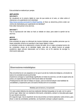 Esta actividad se realizará por parejas.
AMPLIACIÓN
Actividad 6.
Se visualizará en la pizarra digital en caso de que exista en el aula, un video sobre el
ciberacoso y la suplantación de la identidad.
https://www.youtube.com/watch?v=XQeFYgedVZg el título se denomina:¿Cómo evitar ser
víctima de ciberbullying por suplantación de identidad?
Este video hará pensar a los alumnos.
Actividad 7.
Tras la reproducción del video se hará un debate en clase, para saber la opinión de los
alumnos.
APOYO
Actividad 1.
Esta actividad de apoyo se efectuará de manera individual, para aquellas personas que no
hayan entendido el tema con exactitud o bien hayan faltado a clase.
La actividad consta de la elaboración a través de bubbl, de un mapa conceptual acerca de
los contenidos claves de la identidad digital, para ello se deberá buscar en google
académico algún artículo relacionado con el tema, con el fin además de escoger la
información adecuada.
Observaciones metodológicas
Nos encontramos en una asignatura en la que el uso de los medios tecnológicos y el estudio de
este en la sociedad actual es primordial.
Queremos conseguir un aprendizaje significativo en todos los alumnos, con ello el papel activo de
estos y la capacidad para buscar información debe ser favorable.
Predisponemos ante todo el trabajo en equipo, pues es esencial adquirir esta habilidad de
sociabilidad y cooperación para una buena introducción en la sociedad.
Medidas para la lectura y la expresión
En esta unidad didáctica los alumnos realizarán distintas búsquedas en la web, con lo cual en
primer lugar deben leer con claridad la información, entenderla y extraer la más adecuada según
lo que deseen encontrar.
En segundo lugar, tras la repartición de los documentos con teoría explicativa sobre el tema, para
llevar a cabo las actividades pendientes, es importante subrayar cualquier aspecto.
 