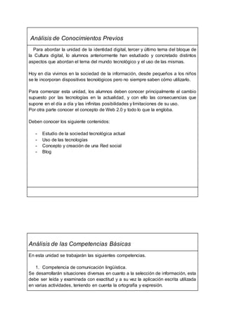 Análisis de Conocimientos Previos
Para abordar la unidad de la identidad digital, tercer y último tema del bloque de
la Cultura digital, lo alumnos anteriormente han estudiado y concretado distintos
aspectos que abordan el tema del mundo tecnológico y el uso de las mismas.
Hoy en día vivimos en la sociedad de la información, desde pequeños a los niños
se le incorporan dispositivos tecnológicos pero no siempre saben cómo utilizarlo.
Para comenzar esta unidad, los alumnos deben conocer principalmente el cambio
supuesto por las tecnologías en la actualidad, y con ello las consecuencias que
supone en el día a día y las infinitas posibilidades y limitaciones de su uso.
Por otra parte conocer el concepto de Web 2.0 y todo lo que la engloba.
Deben conocer los siguiente contenidos:
- Estudio de la sociedad tecnológica actual
- Uso de las tecnologías
- Concepto y creación de una Red social
- Blog
Análisis de las Competencias Básicas
En esta unidad se trabajarán las siguientes competencias.
1. Competencia de comunicación lingüística.
Se desarrollarán situaciones diversas en cuanto a la selección de información, esta
debe ser leída y examinada con exactitud y a su vez la aplicación escrita utilizada
en varias actividades, teniendo en cuenta la ortografía y expresión.
 