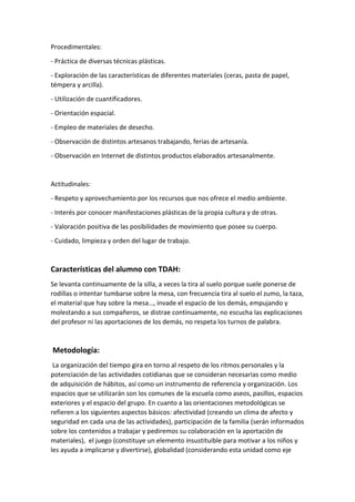 Procedimentales:
- Práctica de diversas técnicas plásticas.
- Exploración de las características de diferentes materiales (ceras, pasta de papel,
témpera y arcilla).
- Utilización de cuantificadores.
- Orientación espacial.
- Empleo de materiales de desecho.
- Observación de distintos artesanos trabajando, ferias de artesanía.
- Observación en Internet de distintos productos elaborados artesanalmente.
Actitudinales:
- Respeto y aprovechamiento por los recursos que nos ofrece el medio ambiente.
- Interés por conocer manifestaciones plásticas de la propia cultura y de otras.
- Valoración positiva de las posibilidades de movimiento que posee su cuerpo.
- Cuidado, limpieza y orden del lugar de trabajo.
Características del alumno con TDAH:
Se levanta continuamente de la silla, a veces la tira al suelo porque suele ponerse de
rodillas o intentar tumbarse sobre la mesa, con frecuencia tira al suelo el zumo, la taza,
el material que hay sobre la mesa…, invade el espacio de los demás, empujando y
molestando a sus compañeros, se distrae continuamente, no escucha las explicaciones
del profesor ni las aportaciones de los demás, no respeta los turnos de palabra.
Metodología:
La organización del tiempo gira en torno al respeto de los ritmos personales y la
potenciación de las actividades cotidianas que se consideran necesarias como medio
de adquisición de hábitos, así como un instrumento de referencia y organización. Los
espacios que se utilizarán son los comunes de la escuela como aseos, pasillos, espacios
exteriores y el espacio del grupo. En cuanto a las orientaciones metodológicas se
refieren a los siguientes aspectos básicos: afectividad (creando un clima de afecto y
seguridad en cada una de las actividades), participación de la familia (serán informados
sobre los contenidos a trabajar y pediremos su colaboración en la aportación de
materiales), el juego (constituye un elemento insustituible para motivar a los niños y
les ayuda a implicarse y divertirse), globalidad (considerando esta unidad como eje
 