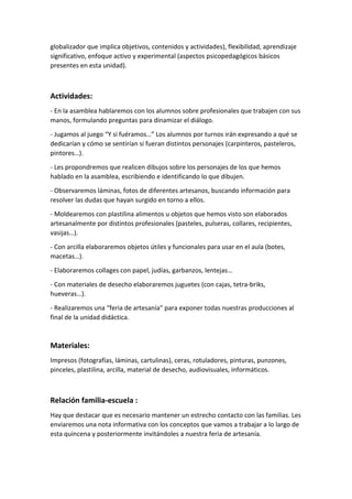 globalizador que implica objetivos, contenidos y actividades), flexibilidad, aprendizaje
significativo, enfoque activo y experimental (aspectos psicopedagógicos básicos
presentes en esta unidad).
Actividades:
- En la asamblea hablaremos con los alumnos sobre profesionales que trabajen con sus
manos, formulando preguntas para dinamizar el diálogo.
- Jugamos al juego “Y si fuéramos…” Los alumnos por turnos irán expresando a qué se
dedicarían y cómo se sentirían si fueran distintos personajes (carpinteros, pasteleros,
pintores…).
- Les propondremos que realicen dibujos sobre los personajes de los que hemos
hablado en la asamblea, escribiendo e identificando lo que dibujen.
- Observaremos láminas, fotos de diferentes artesanos, buscando información para
resolver las dudas que hayan surgido en torno a ellos.
- Moldearemos con plastilina alimentos u objetos que hemos visto son elaborados
artesanalmente por distintos profesionales (pasteles, pulseras, collares, recipientes,
vasijas…).
- Con arcilla elaboraremos objetos útiles y funcionales para usar en el aula (botes,
macetas…).
- Elaboraremos collages con papel, judías, garbanzos, lentejas…
- Con materiales de desecho elaboraremos juguetes (con cajas, tetra-briks,
hueveras…).
- Realizaremos una “feria de artesanía” para exponer todas nuestras producciones al
final de la unidad didáctica.
Materiales:
Impresos (fotografías, láminas, cartulinas), ceras, rotuladores, pinturas, punzones,
pinceles, plastilina, arcilla, material de desecho, audiovisuales, informáticos.
Relación familia-escuela :
Hay que destacar que es necesario mantener un estrecho contacto con las familias. Les
enviaremos una nota informativa con los conceptos que vamos a trabajar a lo largo de
esta quincena y posteriormente invitándoles a nuestra feria de artesanía.
 