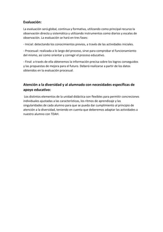 Evaluación:
La evaluación será global, continua y formativa, utilizando como principal recurso la
observación directa y sistemática y utilizando instrumentos como diarios y escalas de
observación. La evaluación se hará en tres fases:
- Inicial: detectando los conocimientos previos, a través de las actividades iniciales.
- Procesual: realizada a lo largo del proceso, sirve para comprobar el funcionamiento
del mismo, así como orientar y corregir el proceso educativo.
- Final: a través de ella obtenemos la información precisa sobre los logros conseguidos
y las propuestas de mejora para el futuro. Deberá realizarse a partir de los datos
obtenidos en la evaluación procesual.
Atención a la diversidad y al alumnado con necesidades específicas de
apoyo educativo:
Los distintos elementos de la unidad didáctica son flexibles para permitir concreciones
individuales ajustadas a las características, los ritmos de aprendizaje y las
singularidades de cada alumno para que se pueda dar cumplimiento al principio de
atención a la diversidad, teniendo en cuenta que deberemos adaptar las actividades a
nuestro alumno con TDAH.
 