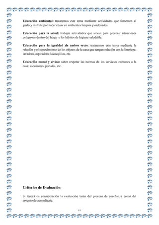 Educación ambiental: trataremos este tema mediante actividades que fomenten el
gusto y disfrute por hacer cosas en ambientes limpios y ordenados.

Educación para la salud: trabajar actividades que sirvan para prevenir situaciones
peligrosas dentro del hogar y los hábitos de higiene saludable.

Educación para la igualdad de ambos sexos: trataremos este tema mediante la
relación y el conocimiento de los objetos de la casa que tengan relación con la limpieza:
lavadora, aspiradora, lavavajillas, etc.

Educación moral y cívica: saber respetar las normas de los servicios comunes a la
casa: ascensores, portales, etc.




Criterios de Evaluación

Si tendrá en consideración la evaluación tanto del proceso de enseñanza como del
proceso de aprendizaje.


                                           12
 